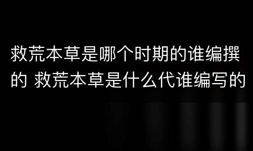 救荒本草是哪个时期的谁编撰的 救荒本草是什么代谁编写的