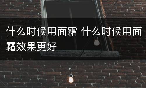 什么时候用面霜 什么时候用面霜效果更好