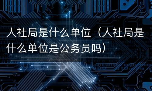 人社局是什么单位（人社局是什么单位是公务员吗）