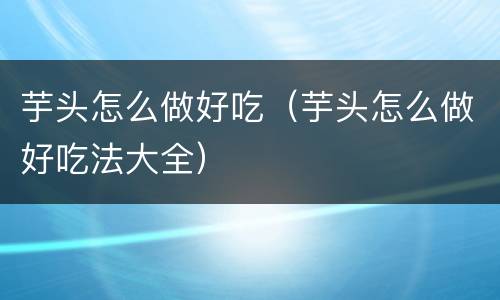 芋头怎么做好吃（芋头怎么做好吃法大全）
