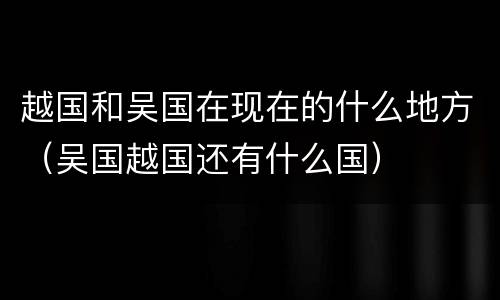 越国和吴国在现在的什么地方（吴国越国还有什么国）