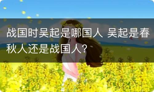 战国时吴起是哪国人 吴起是春秋人还是战国人?