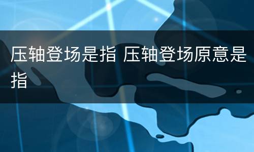 压轴登场是指 压轴登场原意是指