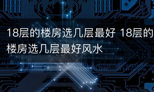 18层的楼房选几层最好 18层的楼房选几层最好风水