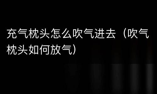 充气枕头怎么吹气进去（吹气枕头如何放气）