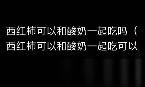 西红柿可以和酸奶一起吃吗（西红柿可以和酸奶一起吃可以吗）