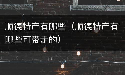 顺德特产有哪些（顺德特产有哪些可带走的）