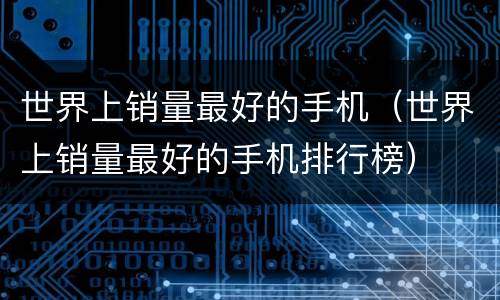 世界上销量最好的手机（世界上销量最好的手机排行榜）