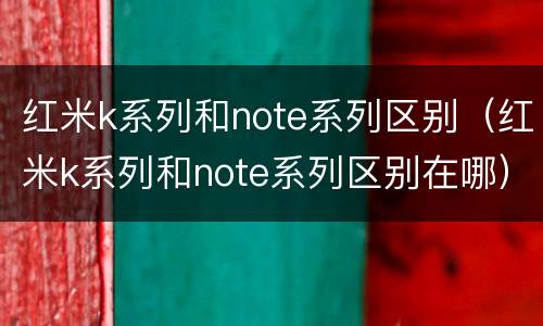 红米k系列和note系列区别（红米k系列和note系列区别在哪）
