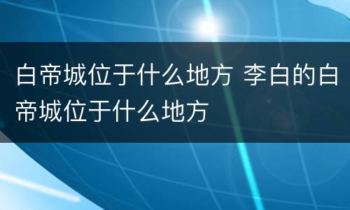 白帝城位于什么地方 李白的白帝城位于什么地方