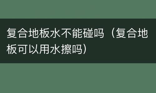 复合地板水不能碰吗（复合地板可以用水擦吗）