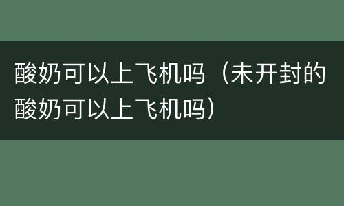 酸奶可以上飞机吗（未开封的酸奶可以上飞机吗）