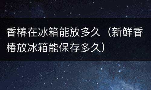 香椿在冰箱能放多久（新鲜香椿放冰箱能保存多久）