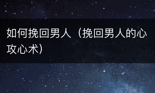 如何挽回男人（挽回男人的心攻心术）