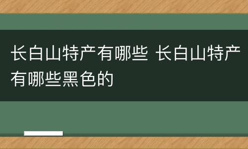 长白山特产有哪些 长白山特产有哪些黑色的