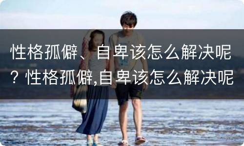 性格孤僻、自卑该怎么解决呢? 性格孤僻,自卑该怎么解决呢