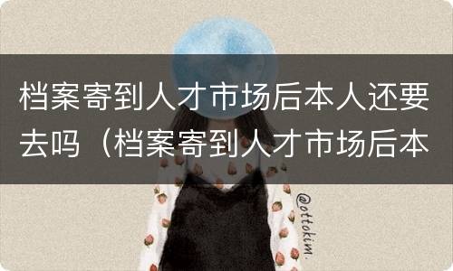 档案寄到人才市场后本人还要去吗（档案寄到人才市场后本人还要去吗怎么办）