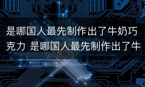 是哪国人最先制作出了牛奶巧克力 是哪国人最先制作出了牛奶巧克力蛋糕