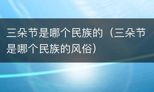 三朵节是哪个民族的（三朵节是哪个民族的风俗）