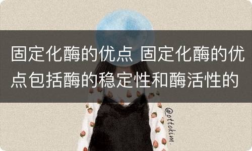 固定化酶的优点 固定化酶的优点包括酶的稳定性和酶活性的提高