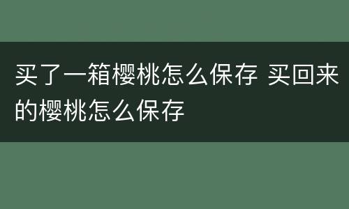 买了一箱樱桃怎么保存 买回来的樱桃怎么保存