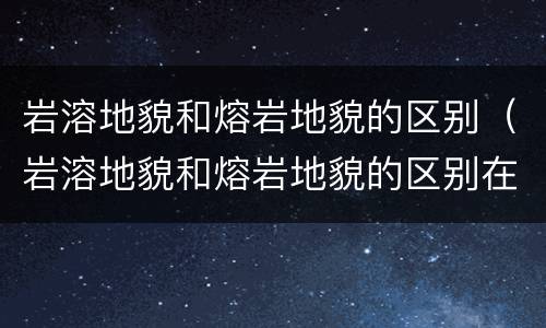 岩溶地貌和熔岩地貌的区别（岩溶地貌和熔岩地貌的区别在哪）