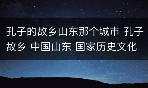 孔子的故乡山东那个城市 孔子故乡 中国山东 国家历史文化名城