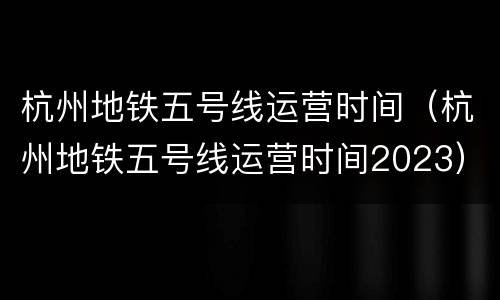 杭州地铁五号线运营时间（杭州地铁五号线运营时间2023）