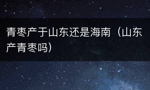 青枣产于山东还是海南（山东产青枣吗）