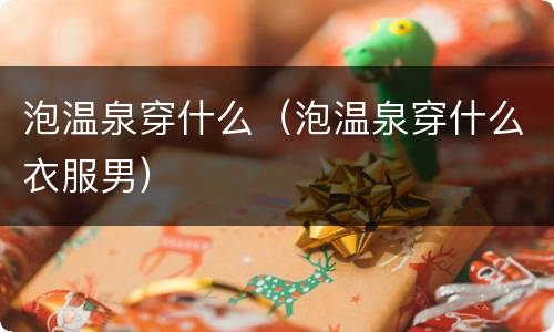 泡温泉穿什么（泡温泉穿什么衣服男）