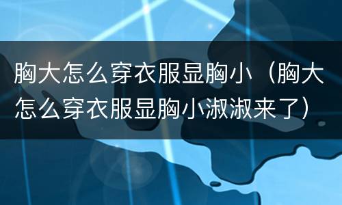 胸大怎么穿衣服显胸小（胸大怎么穿衣服显胸小淑淑来了）