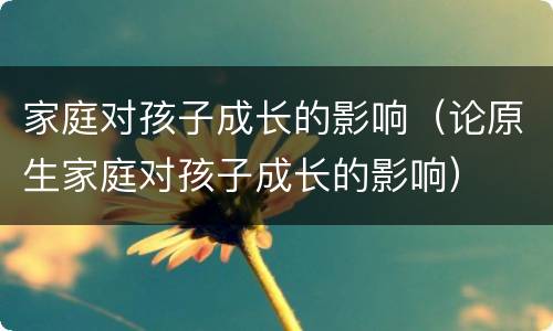 家庭对孩子成长的影响（论原生家庭对孩子成长的影响）