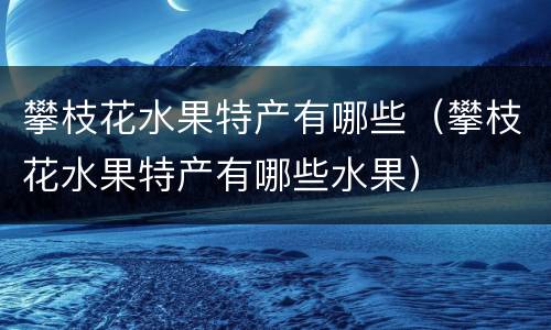 攀枝花水果特产有哪些（攀枝花水果特产有哪些水果）