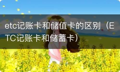 etc记账卡和储值卡的区别（ETC记账卡和储蓄卡）