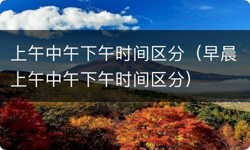 上午中午下午时间区分（早晨上午中午下午时间区分）