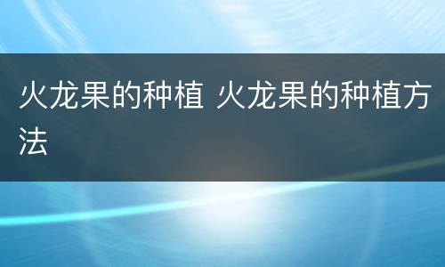 火龙果的种植 火龙果的种植方法