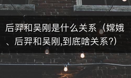 后羿和吴刚是什么关系（嫦娥、后羿和吴刚,到底啥关系?）