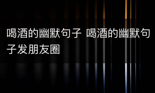 喝酒的幽默句子 喝酒的幽默句子发朋友圈