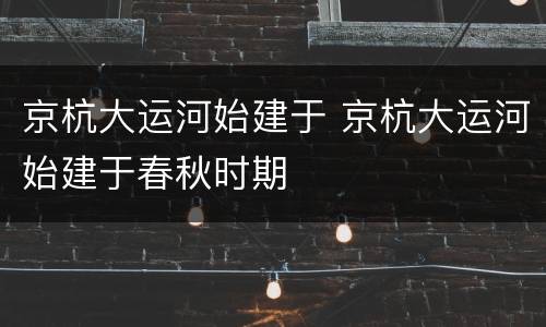 京杭大运河始建于 京杭大运河始建于春秋时期