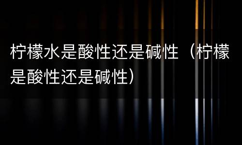 柠檬水是酸性还是碱性（柠檬是酸性还是碱性）
