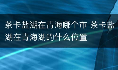茶卡盐湖在青海哪个市 茶卡盐湖在青海湖的什么位置