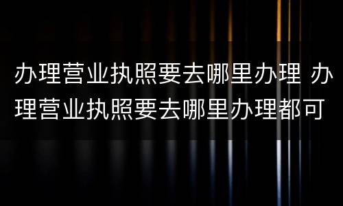 办理营业执照要去哪里办理 办理营业执照要去哪里办理都可以吗