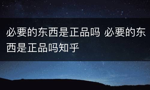 必要的东西是正品吗 必要的东西是正品吗知乎