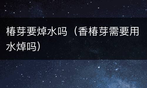 椿芽要焯水吗（香椿芽需要用水焯吗）