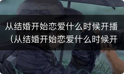 从结婚开始恋爱什么时候开播（从结婚开始恋爱什么时候开始播出）