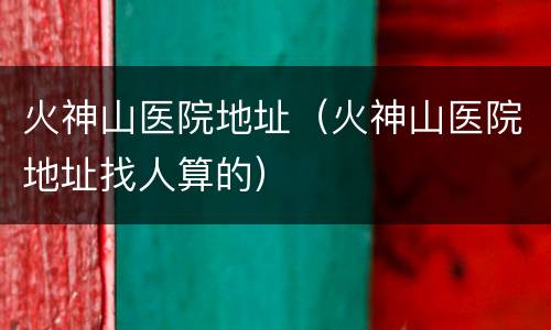 火神山医院地址（火神山医院地址找人算的）