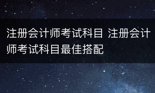 注册会计师考试科目 注册会计师考试科目最佳搭配