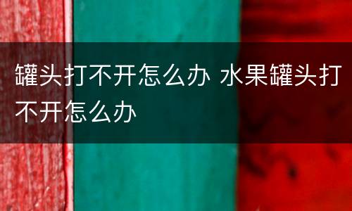 罐头打不开怎么办 水果罐头打不开怎么办
