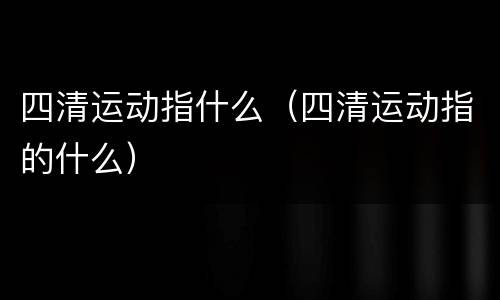 四清运动指什么（四清运动指的什么）