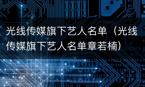 光线传媒旗下艺人名单（光线传媒旗下艺人名单章若楠）